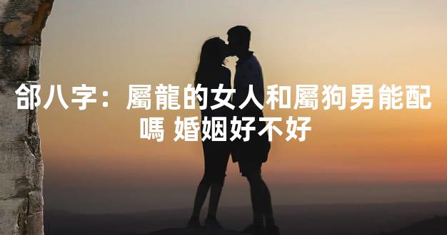 郃八字：屬龍的女人和屬狗男能配嗎 婚姻好不好